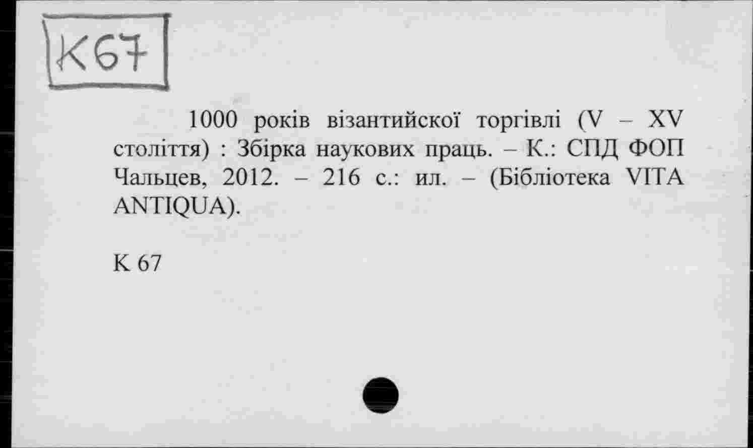 ﻿1000 років візантийскої торгівлі (V - XV століття) : Збірка наукових праць. - К.: СПД ФОП Чальцев, 2012. - 216 с.: ил. - (Бібліотека VITA ANTIQUA).
К 67